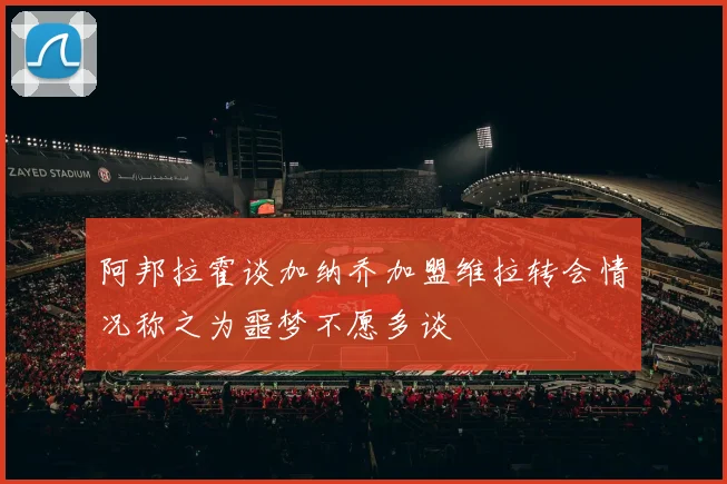 阿邦拉霍谈加纳乔加盟维拉转会情况称之为噩梦不愿多谈