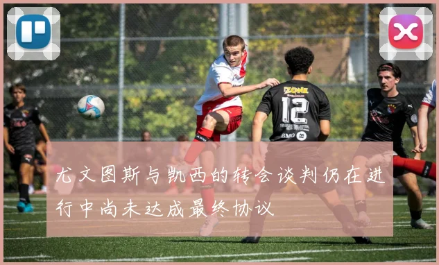 尤文图斯与凯西的转会谈判仍在进行中尚未达成最终协议