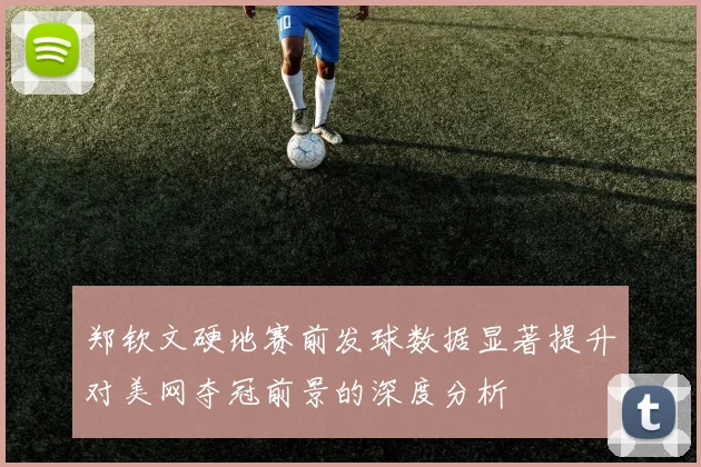 郑钦文硬地赛前发球数据显著提升对美网夺冠前景的深度分析