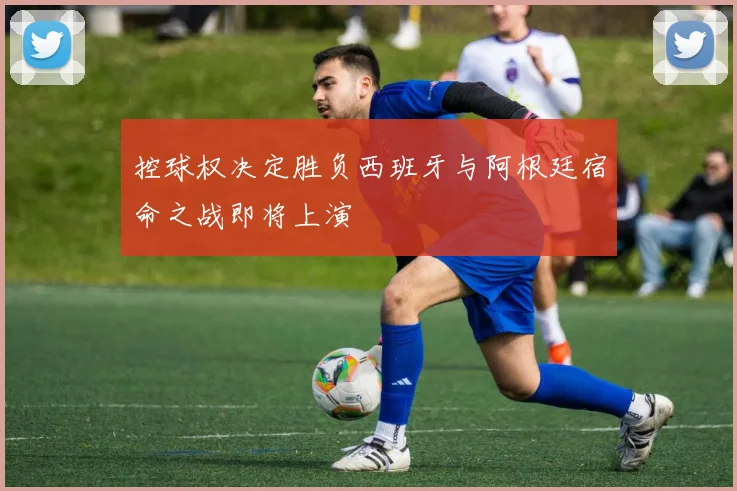 控球权决定胜负西班牙与阿根廷宿命之战即将上演