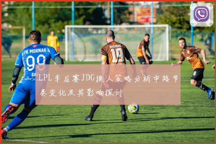 LPL季后赛JDG换人策略分析中路节奏变化及其影响探讨